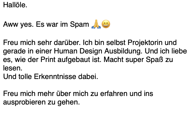 Rückmeldung einer Projektorin in Human-Design-Ausbildung: Sie liebt den Aufbau des Blueprints, hat Spaß beim Lesen und gewinnt tolle Erkenntnisse. Sie freut sich darauf, mehr über sich zu erfahren und ins Ausprobieren zu gehen. Die E-Mail hatte sie im Spamordner gefunden.