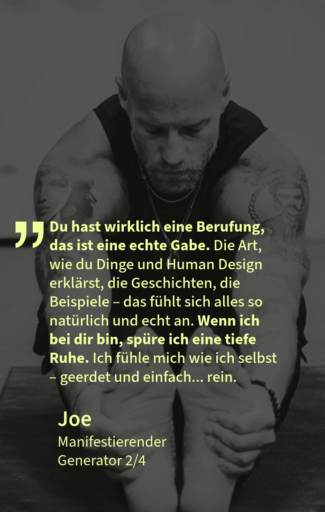 Kundenstimme von Joe, Manifestierender Generator 2/4: „Du hast wirklich eine Berufung, das ist eine echte Gabe. Die Art, wie du Dinge und Human Design erklärst, die Geschichten, die Beispiele – das fühlt sich alles so natürlich und echt an. Wenn ich bei dir bin, spüre ich eine tiefe Ruhe. Ich fühle mich wie ich selbst – geerdet und einfach … rein.“